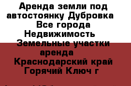 Аренда земли под автостоянку Дубровка - Все города Недвижимость » Земельные участки аренда   . Краснодарский край,Горячий Ключ г.